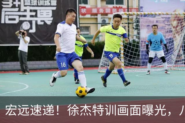 宏远速递！徐杰特训画面曝光，八冠功勋转投同曦，杜锋或签四年长约